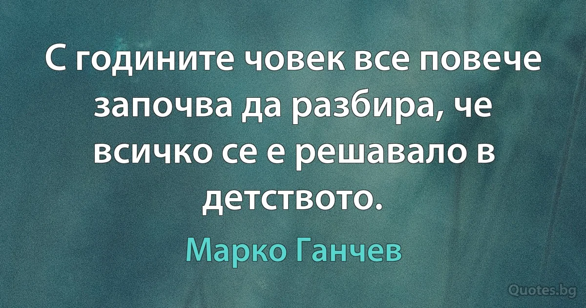 С годините човек все повече започва да разбира, че всичко се е решавало в детството. (Марко Ганчев)