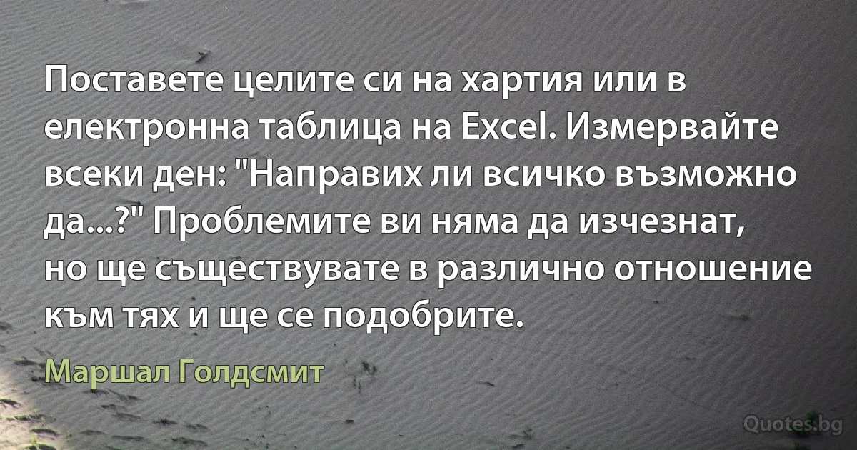 Поставете целите си на хартия или в електронна таблица на Excel. Измервайте всеки ден: "Направих ли всичко възможно да...?" Проблемите ви няма да изчезнат, но ще съществувате в различно отношение към тях и ще се подобрите. (Маршал Голдсмит)