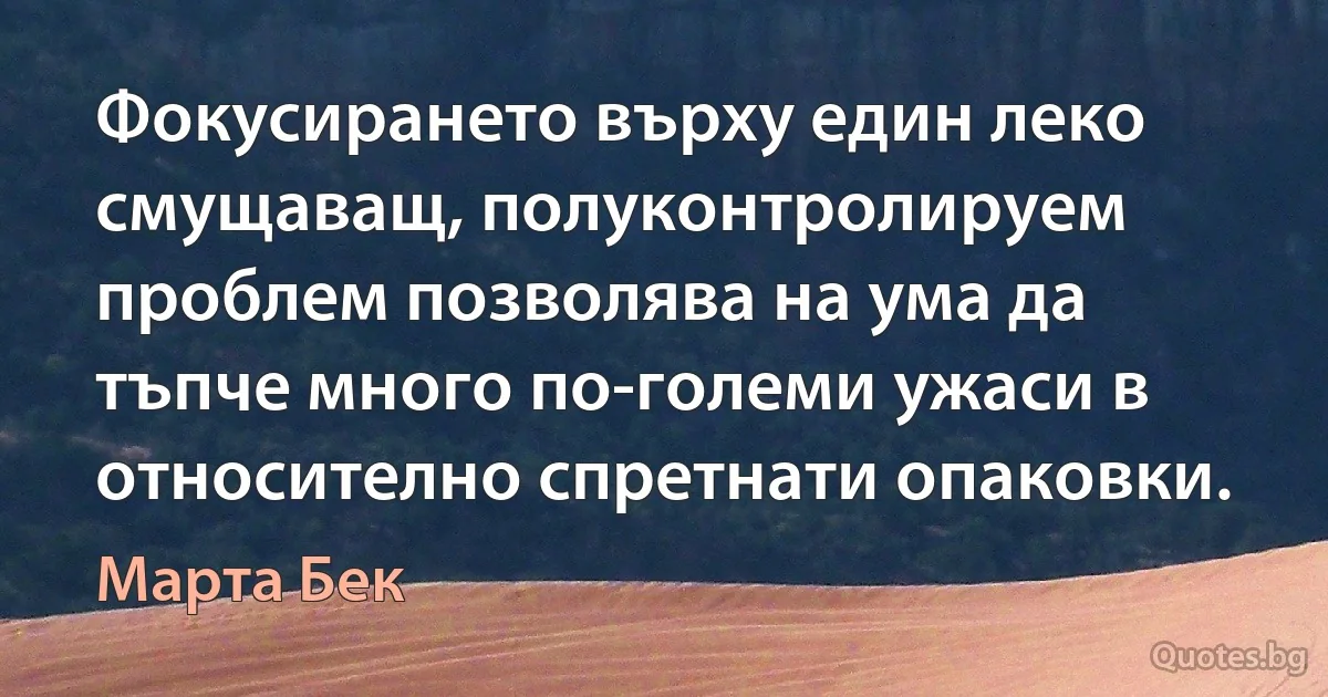 Фокусирането върху един леко смущаващ, полуконтролируем проблем позволява на ума да тъпче много по-големи ужаси в относително спретнати опаковки. (Марта Бек)