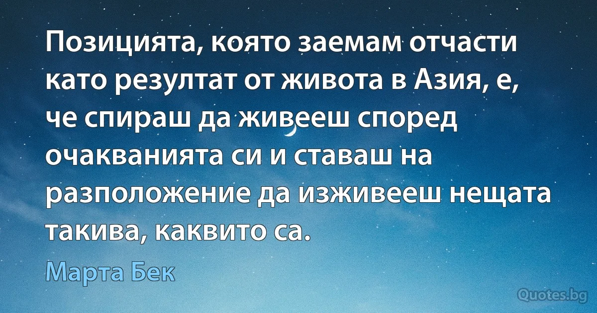 Позицията, която заемам отчасти като резултат от живота в Азия, е, че спираш да живееш според очакванията си и ставаш на разположение да изживееш нещата такива, каквито са. (Марта Бек)