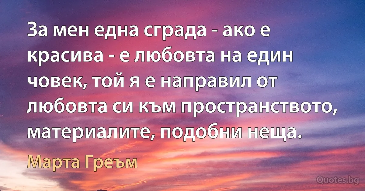 За мен една сграда - ако е красива - е любовта на един човек, той я е направил от любовта си към пространството, материалите, подобни неща. (Марта Греъм)