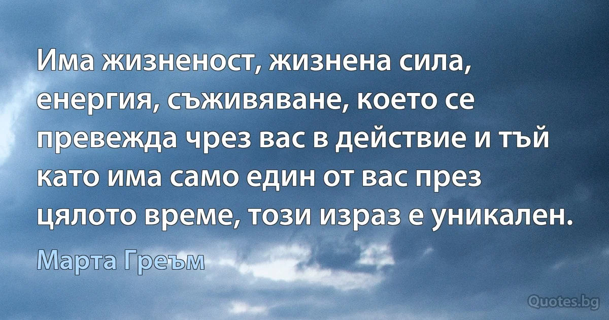 Има жизненост, жизнена сила, енергия, съживяване, което се превежда чрез вас в действие и тъй като има само един от вас през цялото време, този израз е уникален. (Марта Греъм)