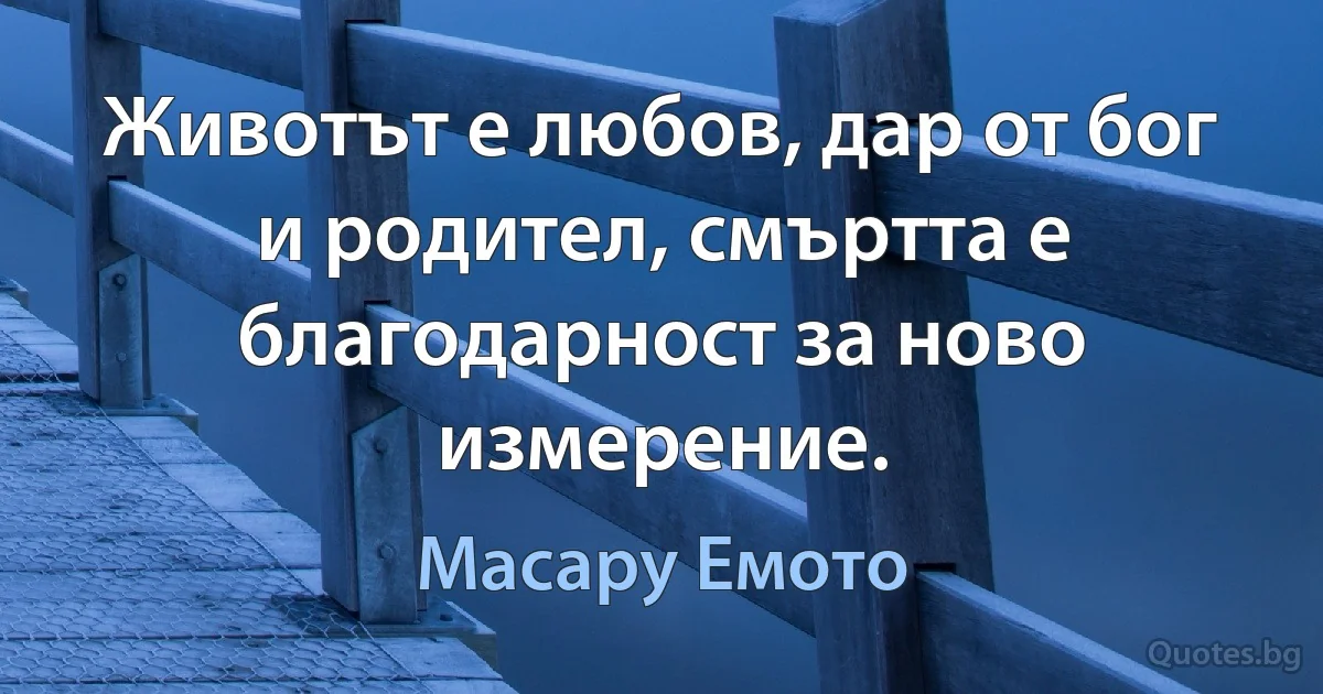 Животът е любов, дар от бог и родител, смъртта е благодарност за ново измерение. (Масару Емото)