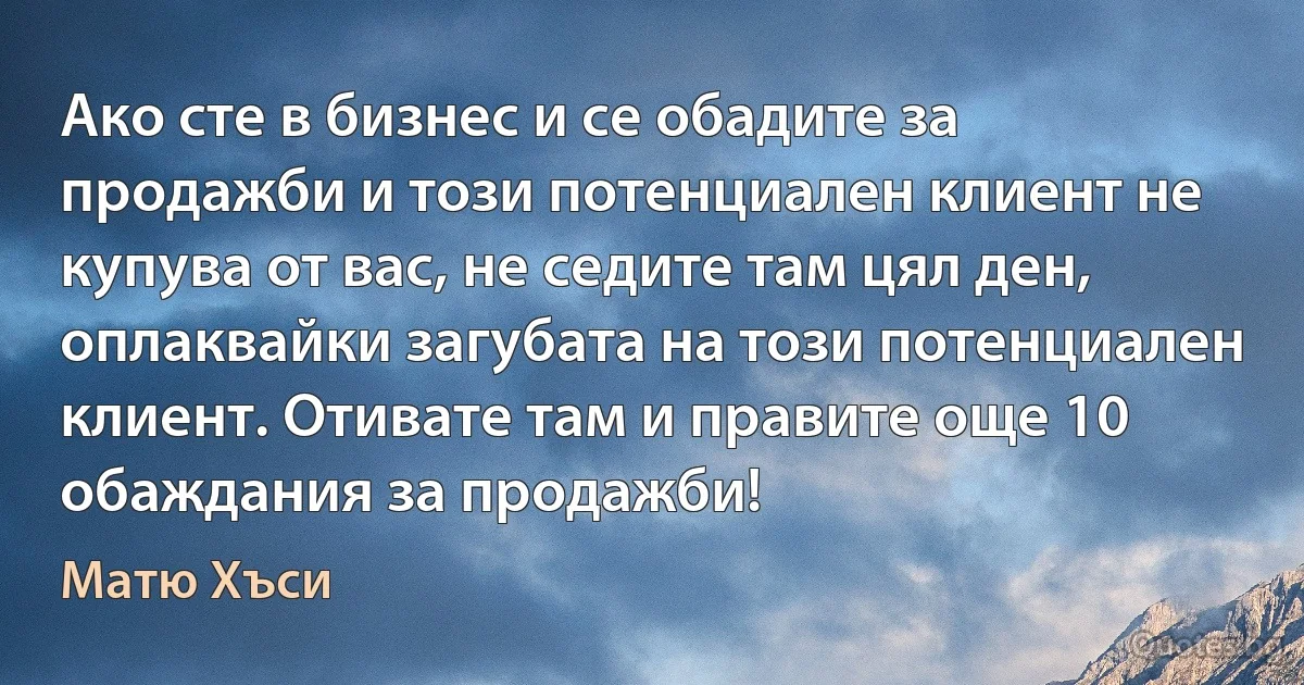 Ако сте в бизнес и се обадите за продажби и този потенциален клиент не купува от вас, не седите там цял ден, оплаквайки загубата на този потенциален клиент. Отивате там и правите още 10 обаждания за продажби! (Матю Хъси)