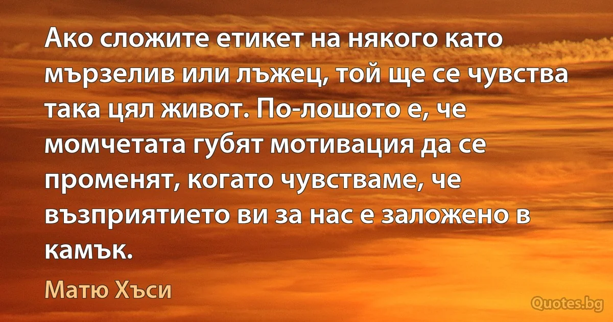 Ако сложите етикет на някого като мързелив или лъжец, той ще се чувства така цял живот. По-лошото е, че момчетата губят мотивация да се променят, когато чувстваме, че възприятието ви за нас е заложено в камък. (Матю Хъси)