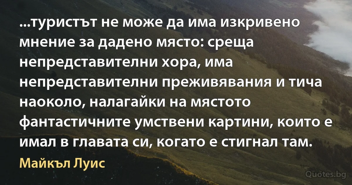 ...туристът не може да има изкривено мнение за дадено място: среща непредставителни хора, има непредставителни преживявания и тича наоколо, налагайки на мястото фантастичните умствени картини, които е имал в главата си, когато е стигнал там. (Майкъл Луис)