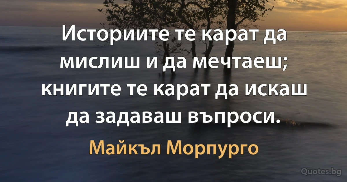 Историите те карат да мислиш и да мечтаеш; книгите те карат да искаш да задаваш въпроси. (Майкъл Морпурго)