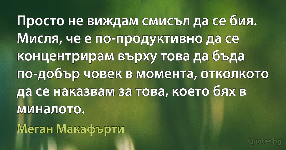 Просто не виждам смисъл да се бия. Мисля, че е по-продуктивно да се концентрирам върху това да бъда по-добър човек в момента, отколкото да се наказвам за това, което бях в миналото. (Меган Макафърти)