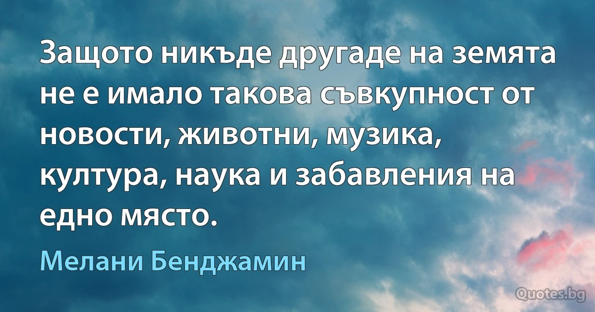 Защото никъде другаде на земята не е имало такова съвкупност от новости, животни, музика, култура, наука и забавления на едно място. (Мелани Бенджамин)