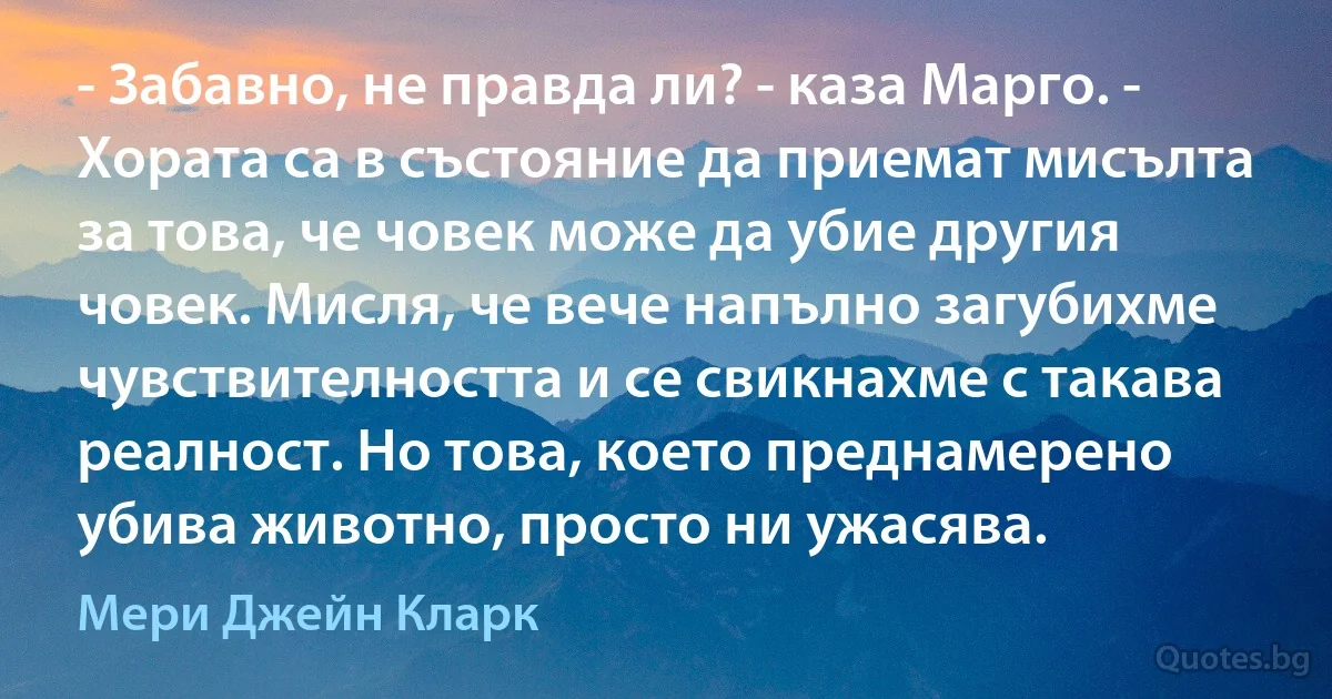 - Забавно, не правда ли? - каза Марго. - Хората са в състояние да приемат мисълта за това, че човек може да убие другия човек. Мисля, че вече напълно загубихме чувствителността и се свикнахме с такава реалност. Но това, което преднамерено убива животно, просто ни ужасява. (Мери Джейн Кларк)