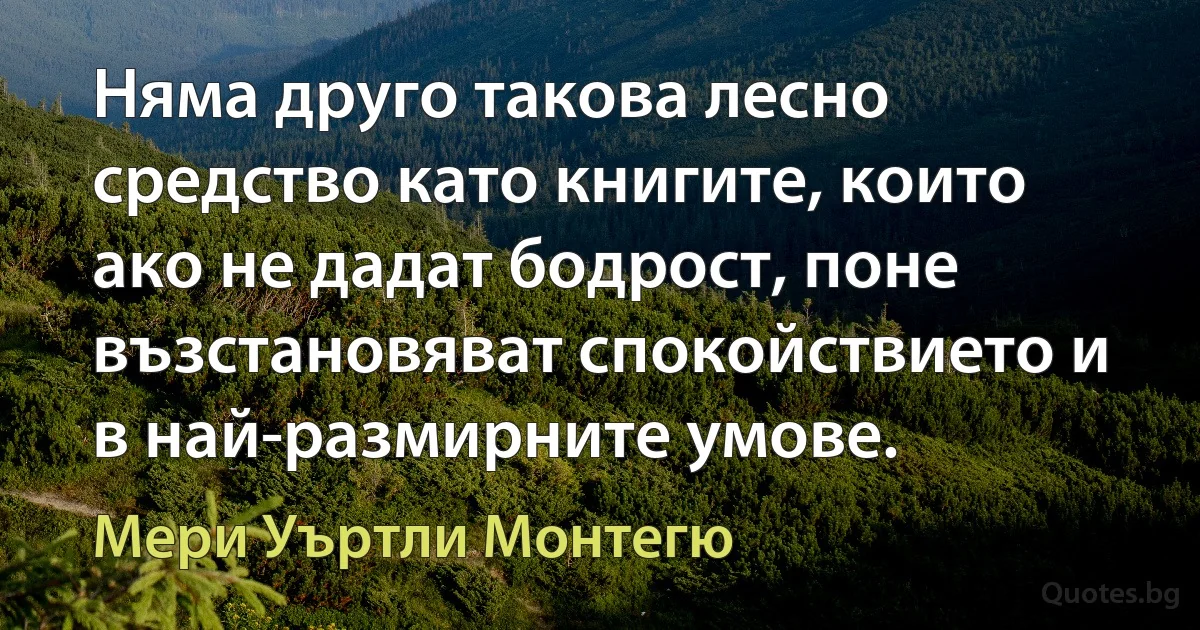 Няма друго такова лесно средство като книгите, които ако не дадат бодрост, поне възстановяват спокойствието и в най-размирните умове. (Мери Уъртли Монтегю)