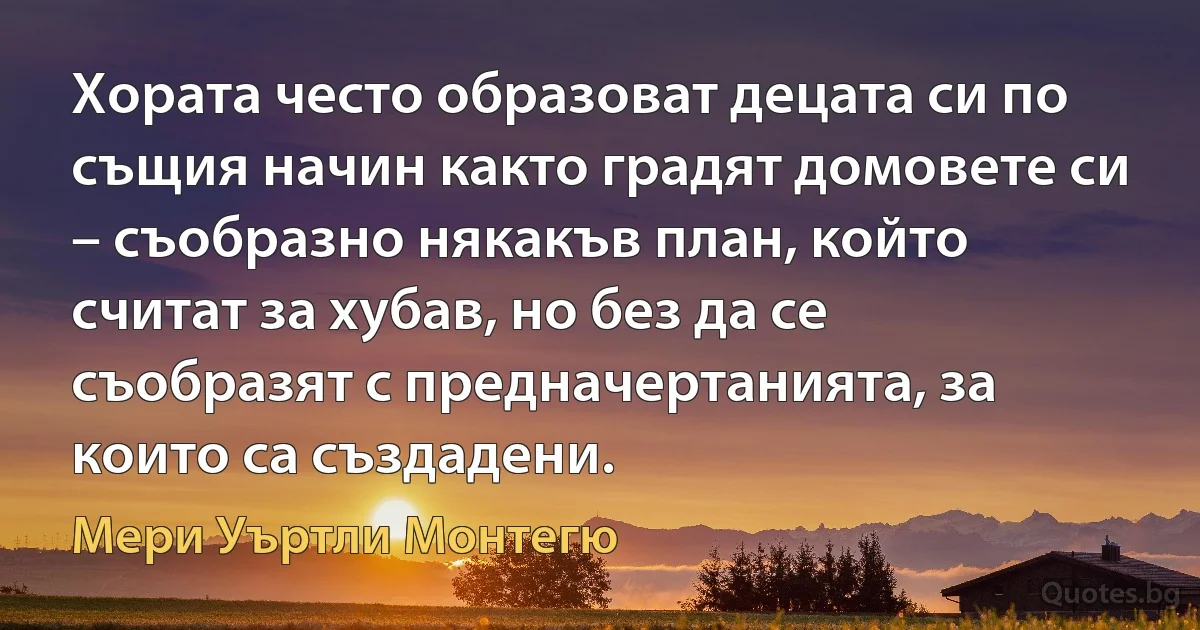 Хората често образоват децата си по същия начин както градят домовете си – съобразно някакъв план, който считат за хубав, но без да се съобразят с предначертанията, за които са създадени. (Мери Уъртли Монтегю)