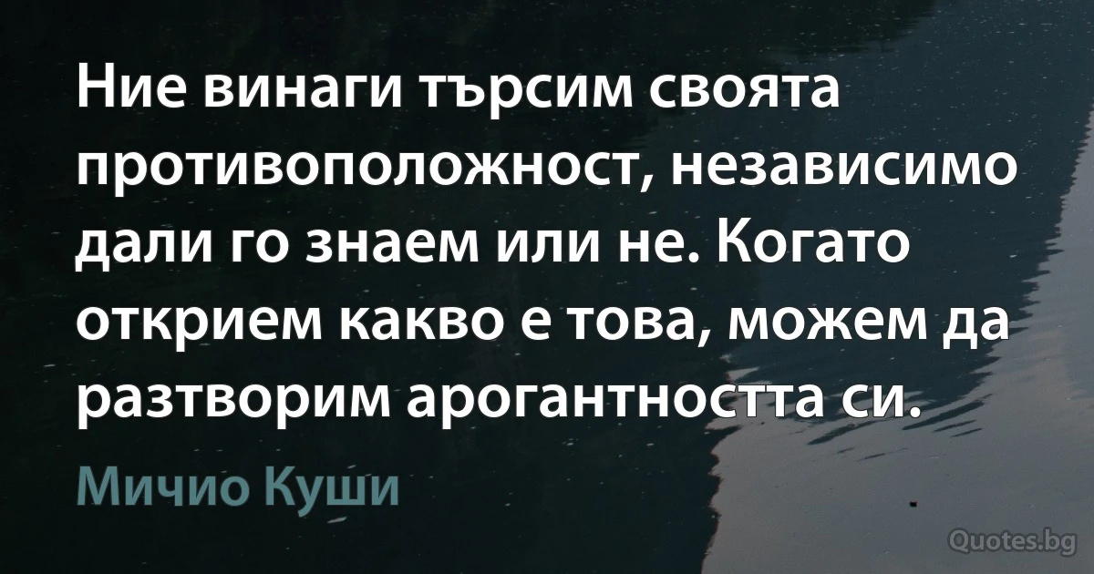 Ние винаги търсим своята противоположност, независимо дали го знаем или не. Когато открием какво е това, можем да разтворим арогантността си. (Мичио Куши)