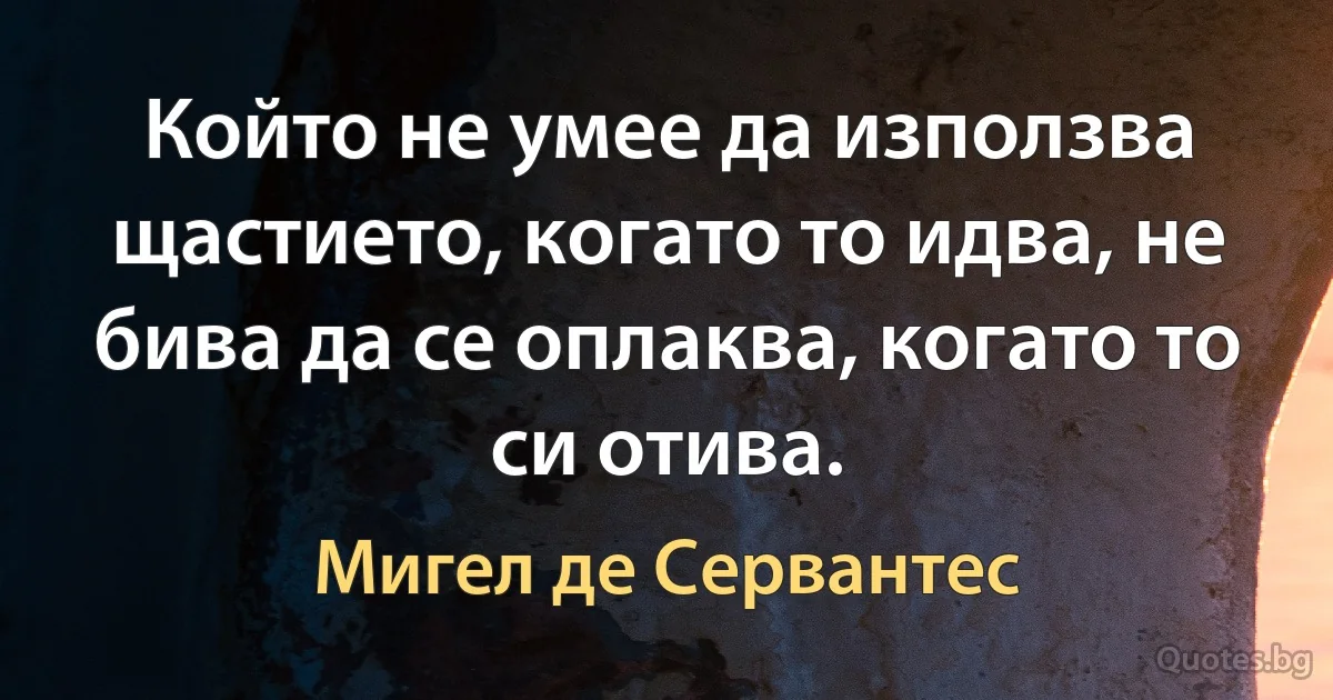 Който не умее да използва щастието, когато то идва, не бива да се оплаква, когато то си отива. (Мигел де Сервантес)