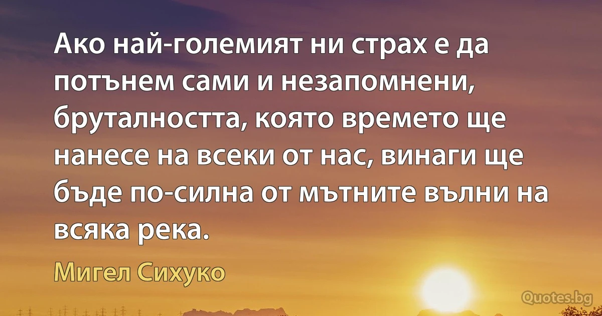 Ако най-големият ни страх е да потънем сами и незапомнени, бруталността, която времето ще нанесе на всеки от нас, винаги ще бъде по-силна от мътните вълни на всяка река. (Мигел Сихуко)