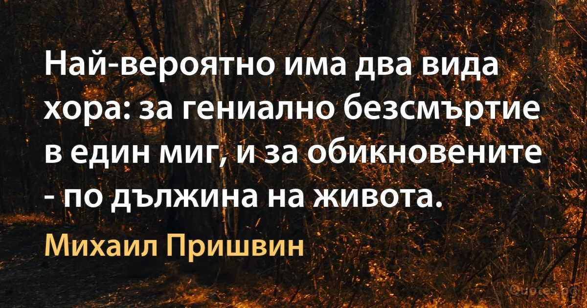 Най-вероятно има два вида хора: за гениално безсмъртие в един миг, и за обикновените - по дължина на живота. (Михаил Пришвин)