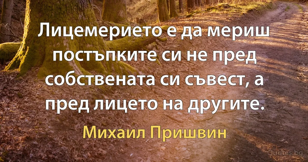 Лицемерието е да мериш постъпките си не пред собствената си съвест, а пред лицето на другите. (Михаил Пришвин)