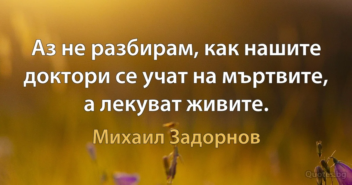 Аз не разбирам, как нашите доктори се учат на мъртвите, а лекуват живите. (Михаил Задорнов)