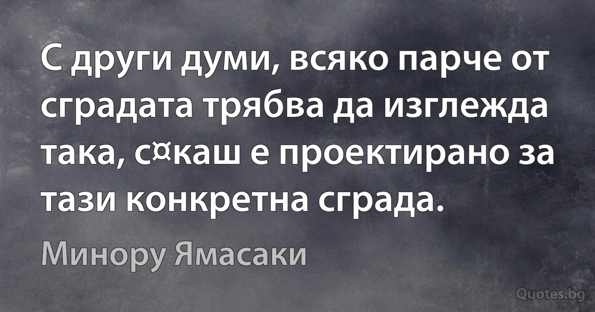 С други думи, всяко парче от сградата трябва да изглежда така, с¤каш е проектирано за тази конкретна сграда. (Минору Ямасаки)