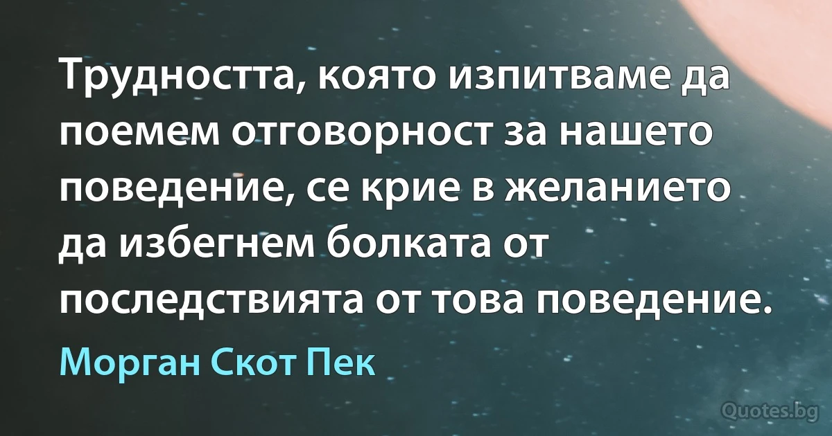 Трудността, която изпитваме да поемем отговорност за нашето поведение, се крие в желанието да избегнем болката от последствията от това поведение. (Морган Скот Пек)