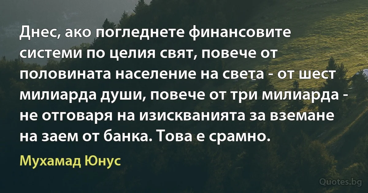 Днес, ако погледнете финансовите системи по целия свят, повече от половината население на света - от шест милиарда души, повече от три милиарда - не отговаря на изискванията за вземане на заем от банка. Това е срамно. (Мухамад Юнус)