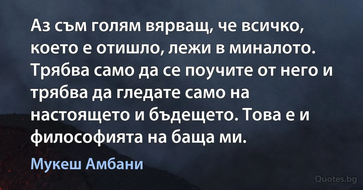 Аз съм голям вярващ, че всичко, което е отишло, лежи в миналото. Трябва само да се поучите от него и трябва да гледате само на настоящето и бъдещето. Това е и философията на баща ми. (Мукеш Амбани)