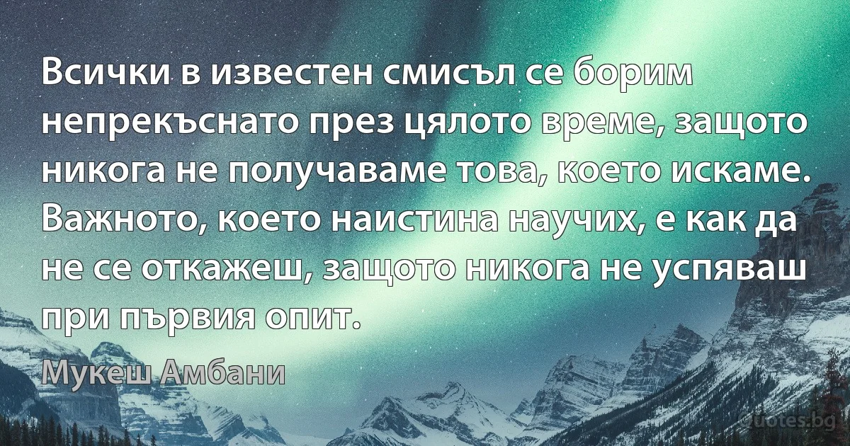 Всички в известен смисъл се борим непрекъснато през цялото време, защото никога не получаваме това, което искаме. Важното, което наистина научих, е как да не се откажеш, защото никога не успяваш при първия опит. (Мукеш Амбани)