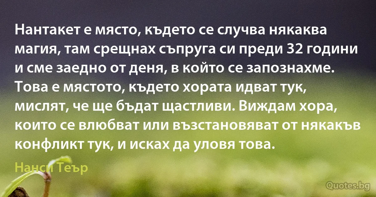 Нантакет е място, където се случва някаква магия, там срещнах съпруга си преди 32 години и сме заедно от деня, в който се запознахме. Това е мястото, където хората идват тук, мислят, че ще бъдат щастливи. Виждам хора, които се влюбват или възстановяват от някакъв конфликт тук, и исках да уловя това. (Нанси Теър)