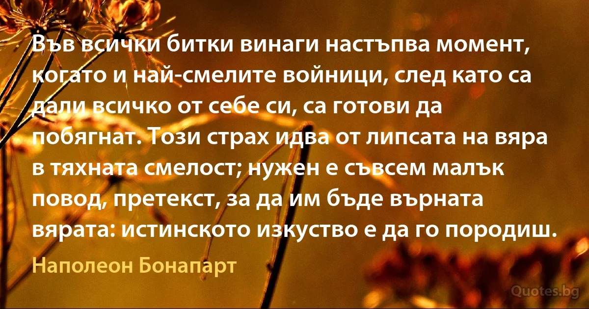 Във всички битки винаги настъпва момент, когато и най-смелите войници, след като са дали всичко от себе си, са готови да побягнат. Този страх идва от липсата на вяра в тяхната смелост; нужен е съвсем малък повод, претекст, за да им бъде върната вярата: истинското изкуство е да го породиш. (Наполеон Бонапарт)