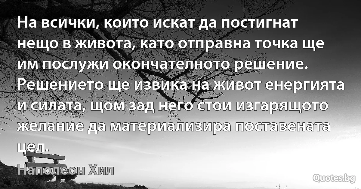 На всички, които искат да постигнат нещо в живота, като отправна точка ще им послужи окончателното решение. Решението ще извика на живот енергията и силата, щом зад него стои изгарящото желание да материализира поставената цел. (Наполеон Хил)