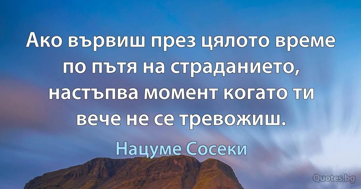 Ако вървиш през цялото време по пътя на страданието, настъпва момент когато ти вече не се тревожиш. (Нацуме Сосеки)