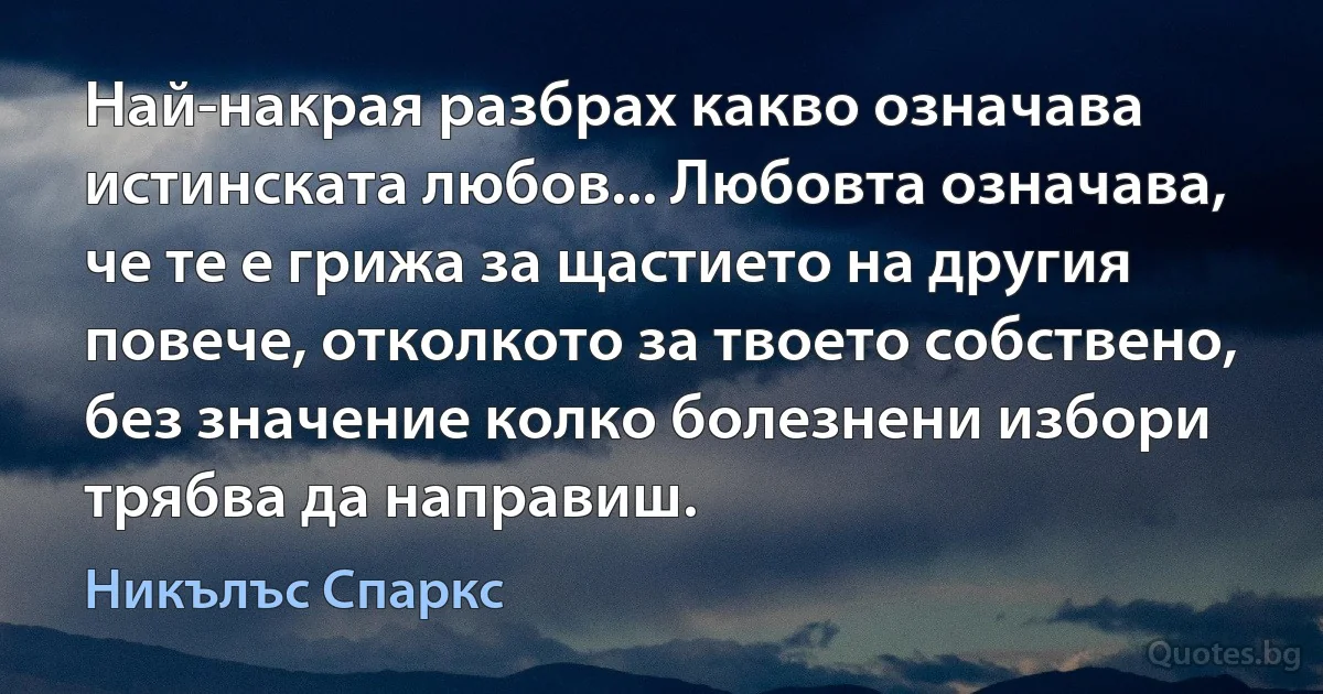 Най-накрая разбрах какво означава истинската любов... Любовта означава, че те е грижа за щастието на другия повече, отколкото за твоето собствено, без значение колко болезнени избори трябва да направиш. (Никълъс Спаркс)