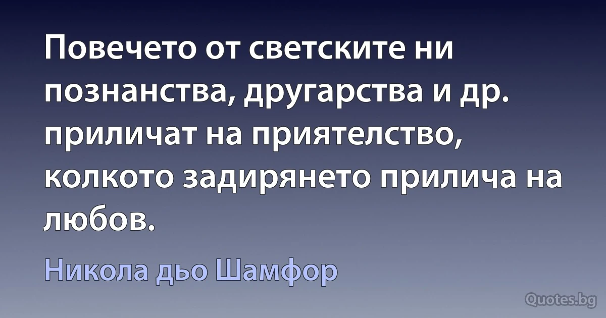 Повечето от светските ни познанства, другарства и др. приличат на приятелство, колкото задирянето прилича на любов. (Никола дьо Шамфор)