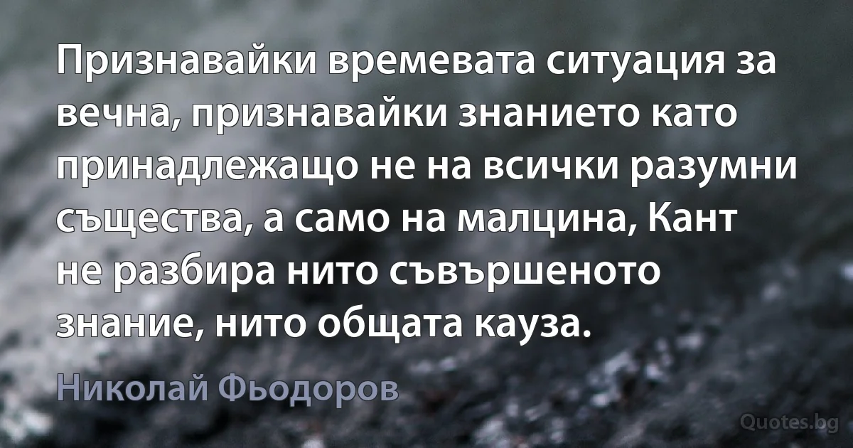 Признавайки времевата ситуация за вечна, признавайки знанието като принадлежащо не на всички разумни същества, а само на малцина, Кант не разбира нито съвършеното знание, нито общата кауза. (Николай Фьодоров)