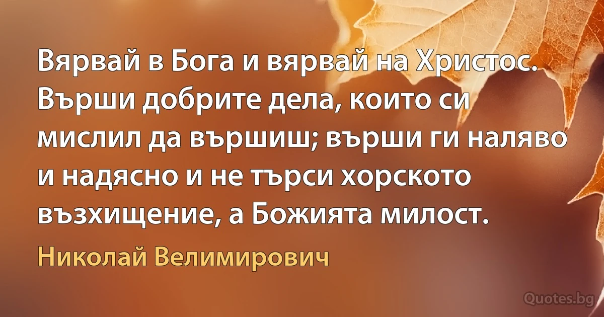 Вярвай в Бога и вярвай на Христос. Върши добрите дела, които си мислил да вършиш; върши ги наляво и надясно и не търси хорското възхищение, а Божията милост. (Николай Велимирович)