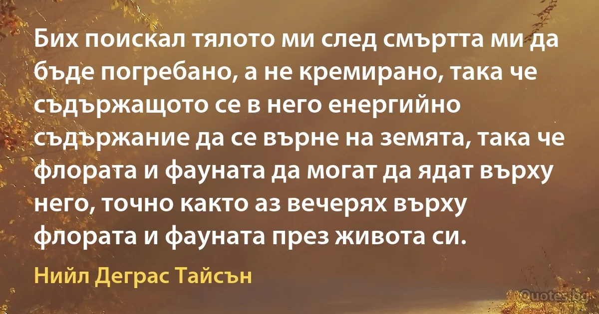 Бих поискал тялото ми след смъртта ми да бъде погребано, а не кремирано, така че съдържащото се в него енергийно съдържание да се върне на земята, така че флората и фауната да могат да ядат върху него, точно както аз вечерях върху флората и фауната през живота си. (Нийл Деграс Тайсън)