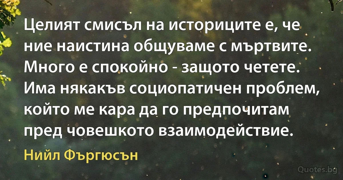 Целият смисъл на историците е, че ние наистина общуваме с мъртвите. Много е спокойно - защото четете. Има някакъв социопатичен проблем, който ме кара да го предпочитам пред човешкото взаимодействие. (Нийл Фъргюсън)