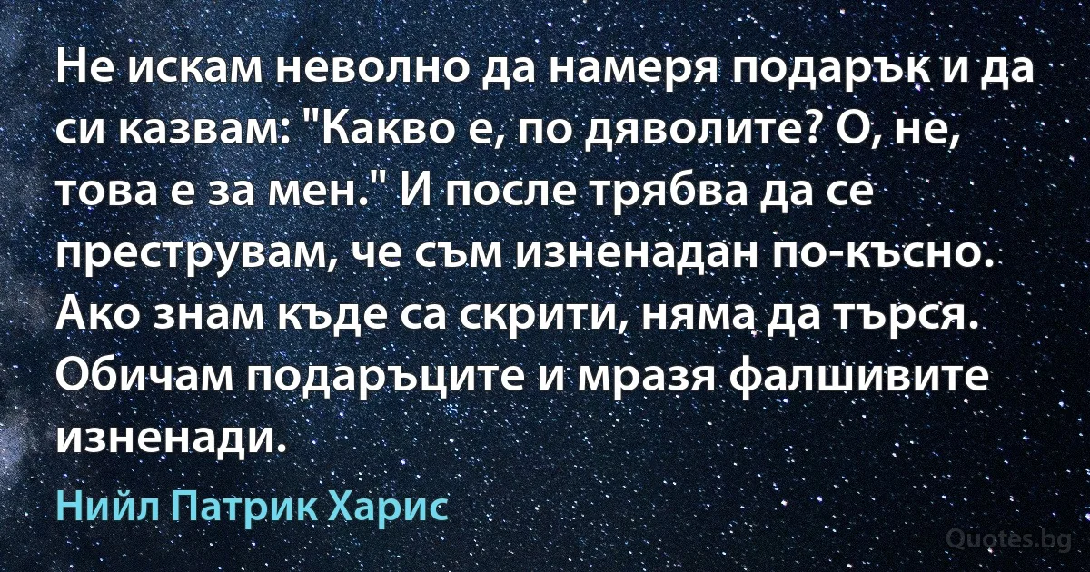 Не искам неволно да намеря подарък и да си казвам: "Какво е, по дяволите? О, не, това е за мен." И после трябва да се преструвам, че съм изненадан по-късно. Ако знам къде са скрити, няма да търся. Обичам подаръците и мразя фалшивите изненади. (Нийл Патрик Харис)