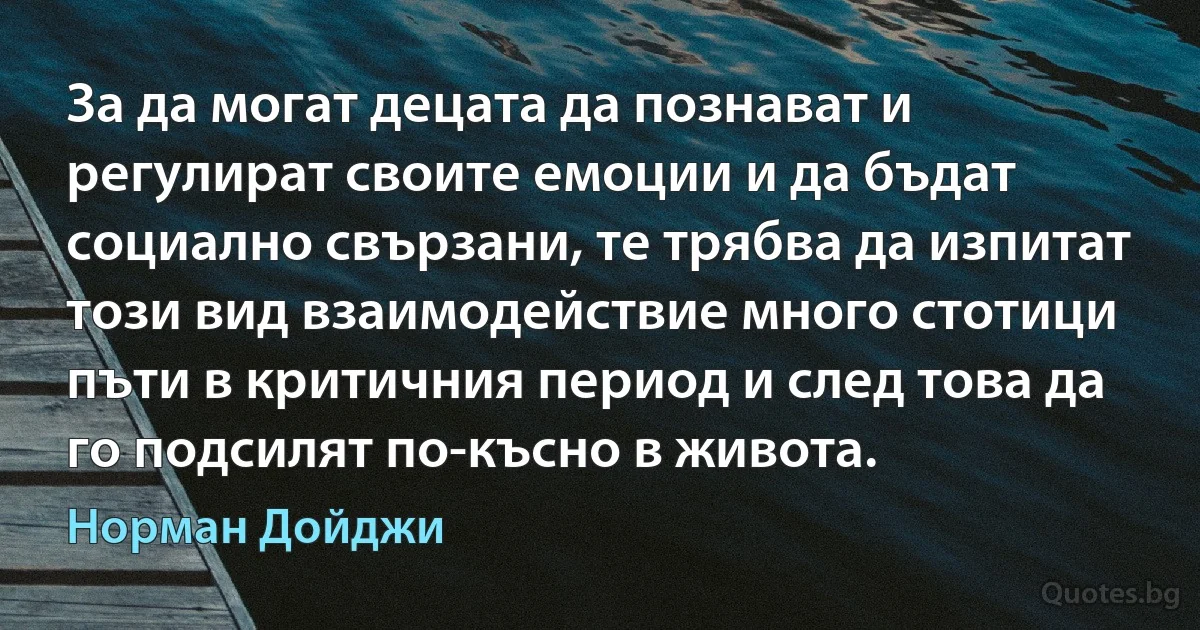 За да могат децата да познават и регулират своите емоции и да бъдат социално свързани, те трябва да изпитат този вид взаимодействие много стотици пъти в критичния период и след това да го подсилят по-късно в живота. (Норман Дойджи)