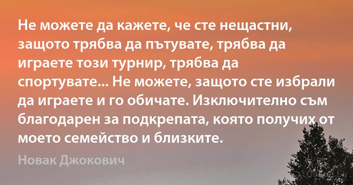 Не можете да кажете, че сте нещастни, защото трябва да пътувате, трябва да играете този турнир, трябва да спортувате... Не можете, защото сте избрали да играете и го обичате. Изключително съм благодарен за подкрепата, която получих от моето семейство и близките. (Новак Джокович)