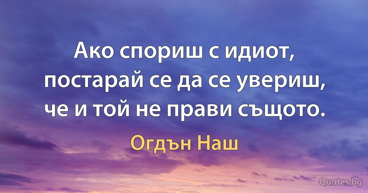 Ако спориш с идиот, постарай се да се увериш, че и той не прави същото. (Огдън Наш)