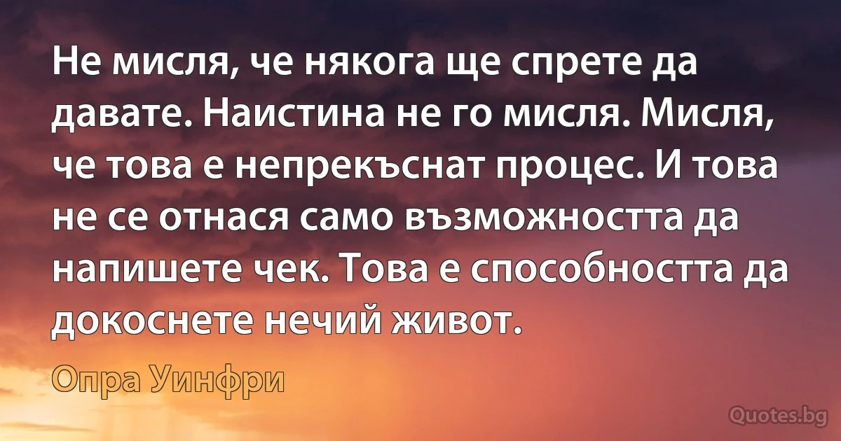 Не мисля, че някога ще спрете да давате. Наистина не го мисля. Мисля, че това е непрекъснат процес. И това не се отнася само възможността да напишете чек. Това е способността да докоснете нечий живот. (Опра Уинфри)