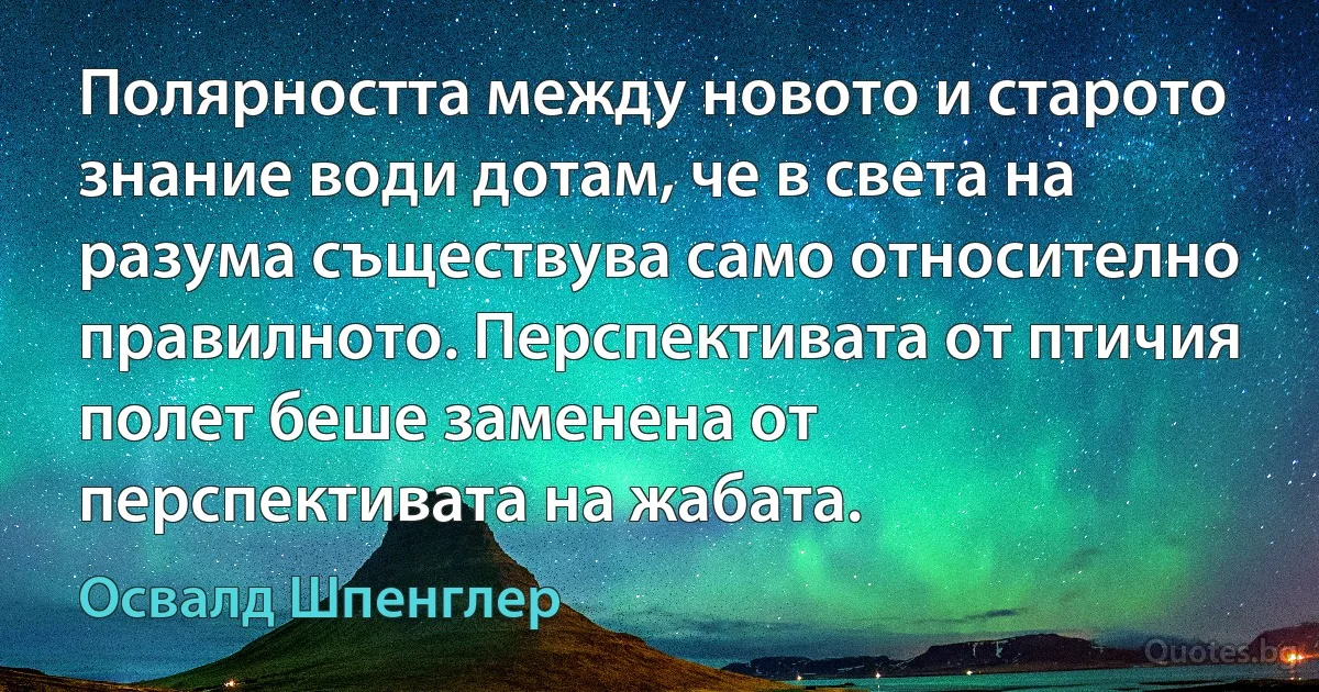 Полярността между новото и старото знание води дотам, че в света на разума съществува само относително правилното. Перспективата от птичия полет беше заменена от перспективата на жабата. (Освалд Шпенглер)