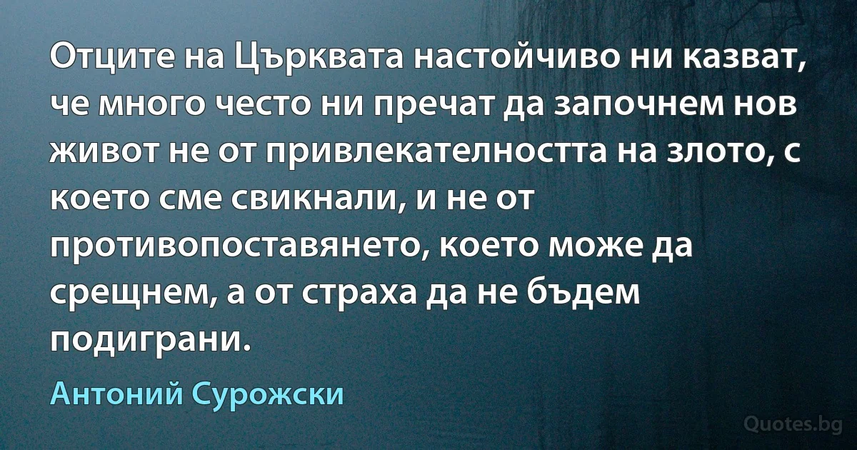 Отците на Църквата настойчиво ни казват, че много често ни пречат да започнем нов живот не от привлекателността на злото, с което сме свикнали, и не от противопоставянето, което може да срещнем, а от страха да не бъдем подиграни. (Антоний Сурожски)