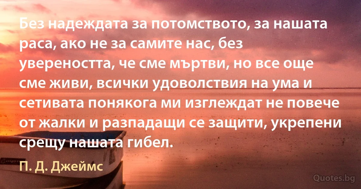 Без надеждата за потомството, за нашата раса, ако не за самите нас, без увереността, че сме мъртви, но все още сме живи, всички удоволствия на ума и сетивата понякога ми изглеждат не повече от жалки и разпадащи се защити, укрепени срещу нашата гибел. (П. Д. Джеймс)