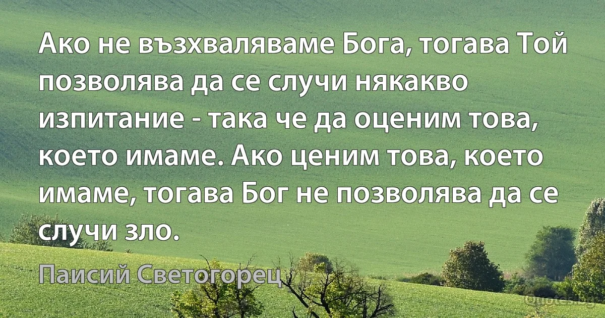 Ако не възхваляваме Бога, тогава Той позволява да се случи някакво изпитание - така че да оценим това, което имаме. Ако ценим това, което имаме, тогава Бог не позволява да се случи зло. (Паисий Светогорец)