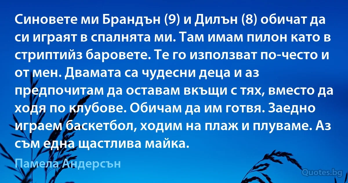 Синовете ми Брандън (9) и Дилън (8) обичат да си играят в спалнята ми. Там имам пилон като в стриптийз баровете. Те го използват по-често и от мен. Двамата са чудесни деца и аз предпочитам да оставам вкъщи с тях, вместо да ходя по клубове. Обичам да им готвя. Заедно играем баскетбол, ходим на плаж и плуваме. Аз съм една щастлива майка. (Памела Андерсън)