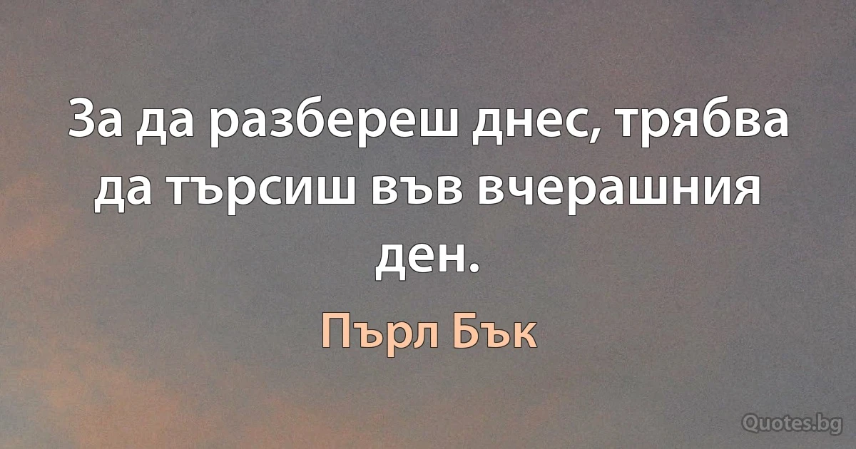 За да разбереш днес, трябва да търсиш във вчерашния ден. (Пърл Бък)