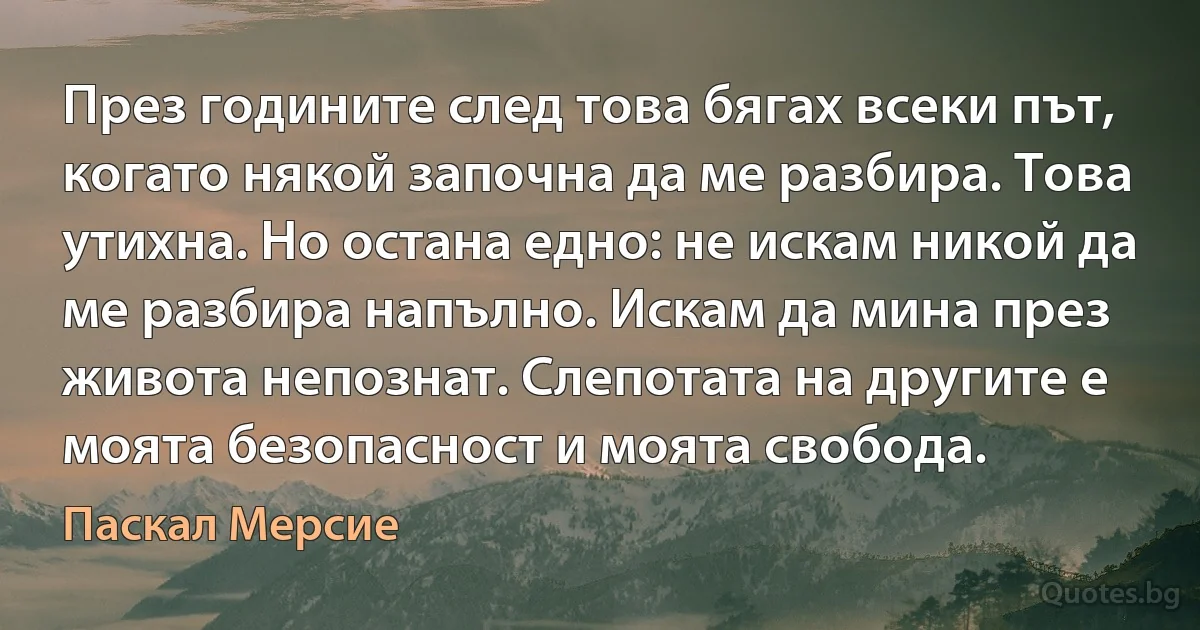 През годините след това бягах всеки път, когато някой започна да ме разбира. Това утихна. Но остана едно: не искам никой да ме разбира напълно. Искам да мина през живота непознат. Слепотата на другите е моята безопасност и моята свобода. (Паскал Мерсие)