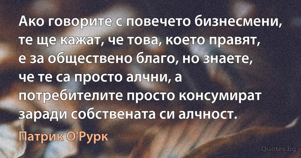 Ако говорите с повечето бизнесмени, те ще кажат, че това, което правят, е за обществено благо, но знаете, че те са просто алчни, а потребителите просто консумират заради собствената си алчност. (Патрик О'Рурк)